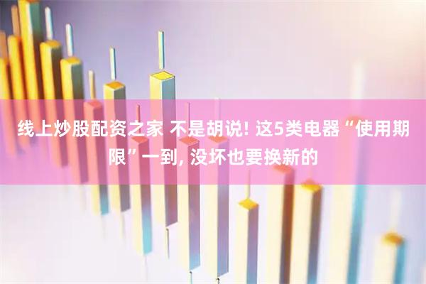 线上炒股配资之家 不是胡说! 这5类电器“使用期限”一到, 没坏也要换新的