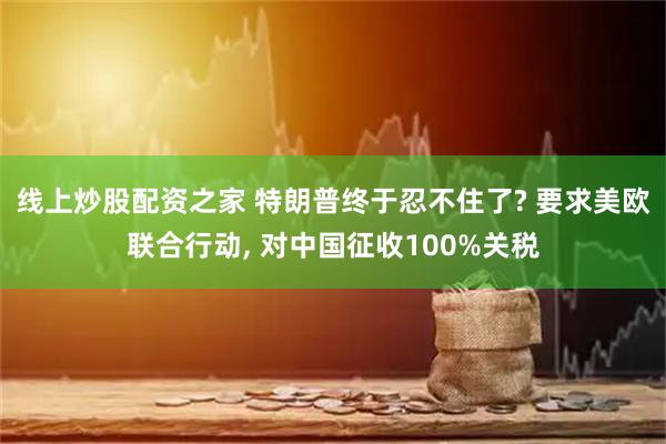 线上炒股配资之家 特朗普终于忍不住了? 要求美欧联合行动, 对中国征收100%关税