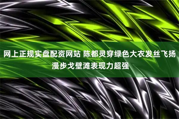 网上正规实盘配资网站 陈都灵穿绿色大衣发丝飞扬 漫步戈壁滩表现力超强