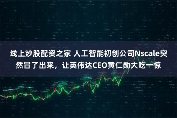 线上炒股配资之家 人工智能初创公司Nscale突然冒了出来，让英伟达CEO黄仁勋大吃一惊
