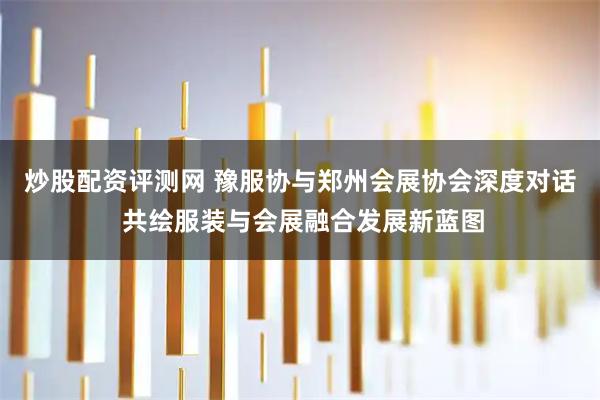 炒股配资评测网 豫服协与郑州会展协会深度对话 共绘服装与会展融合发展新蓝图
