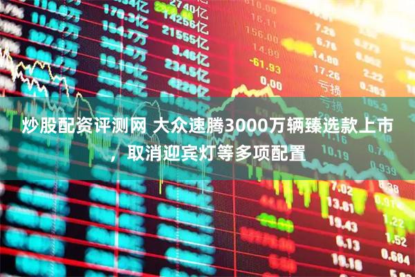 炒股配资评测网 大众速腾3000万辆臻选款上市，取消迎宾灯等多项配置