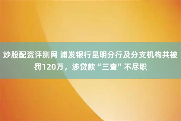 炒股配资评测网 浦发银行昆明分行及分支机构共被罚120万，涉贷款“三查”不尽职